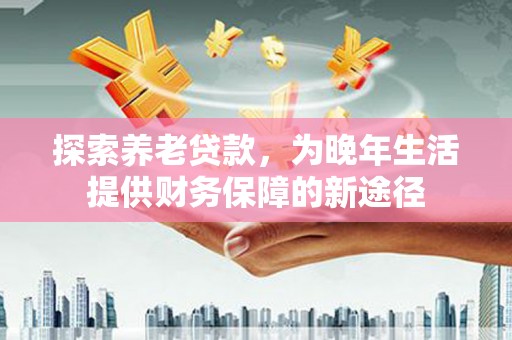 公馆探索养老贷款，为晚年生活提供财务保障的新途径